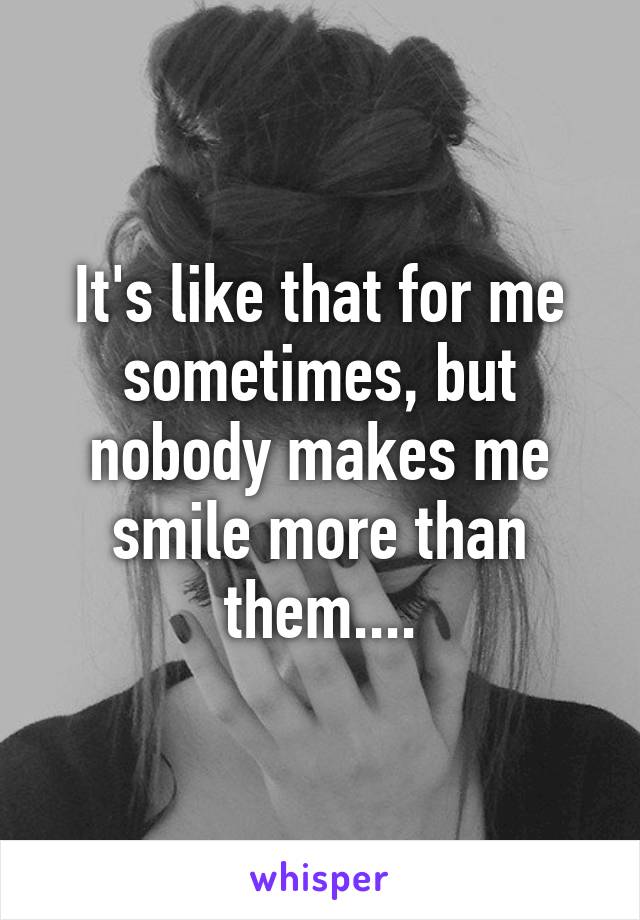 It's like that for me sometimes, but nobody makes me smile more than them....