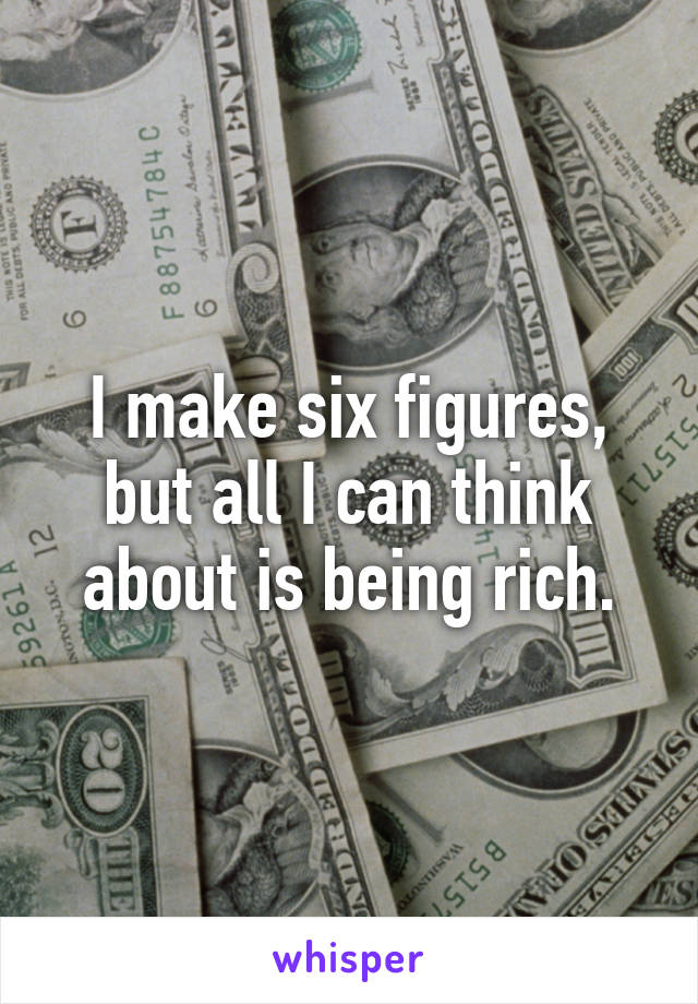 I make six figures, but all I can think about is being rich.