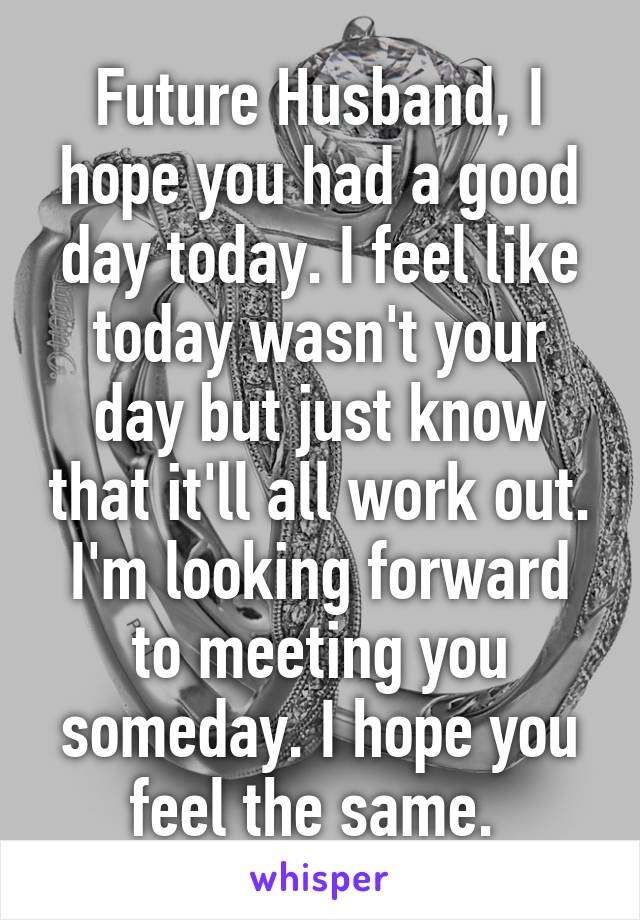 Future Husband, I hope you had a good day today. I feel like today wasn't your day but just know that it'll all work out. I'm looking forward to meeting you someday. I hope you feel the same. 