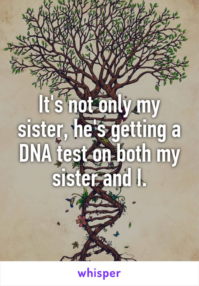 It's not only my sister, he's getting a DNA test on both my sister and I.