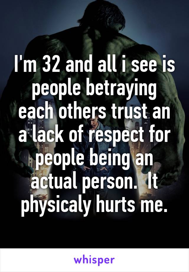 I'm 32 and all i see is people betraying each others trust an a lack of respect for people being an actual person.  It physicaly hurts me.