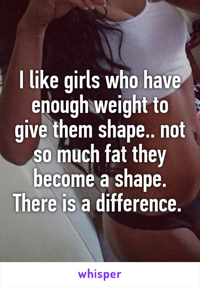 I like girls who have enough weight to give them shape.. not so much fat they become a shape. There is a difference. 