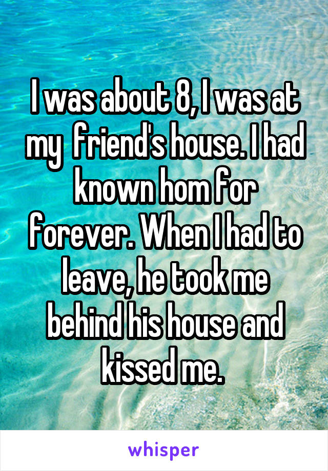 I was about 8, I was at my  friend's house. I had known hom for forever. When I had to leave, he took me behind his house and kissed me. 