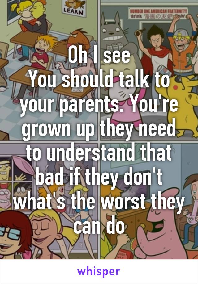 Oh I see
You should talk to your parents. You're grown up they need to understand that bad if they don't what's the worst they can do