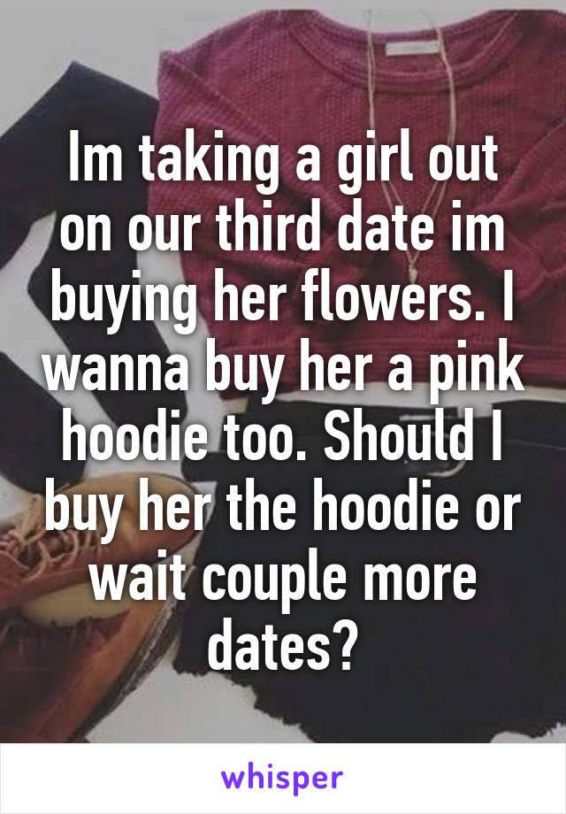 Im taking a girl out on our third date im buying her flowers. I wanna buy her a pink hoodie too. Should I buy her the hoodie or wait couple more dates?