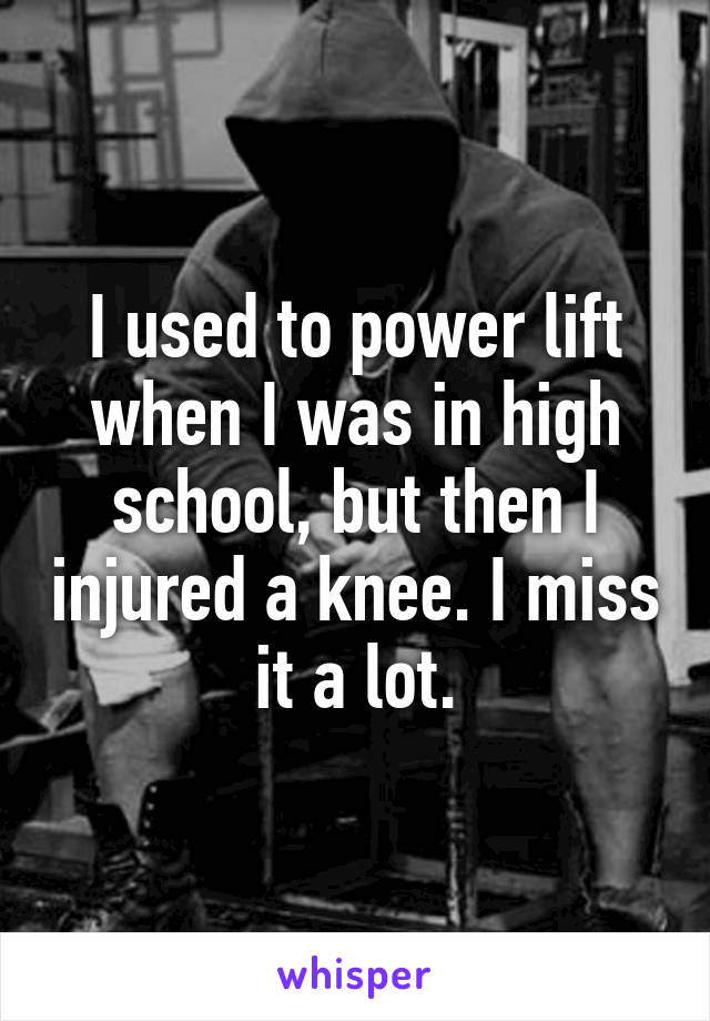 I used to power lift when I was in high school, but then I injured a knee. I miss it a lot.