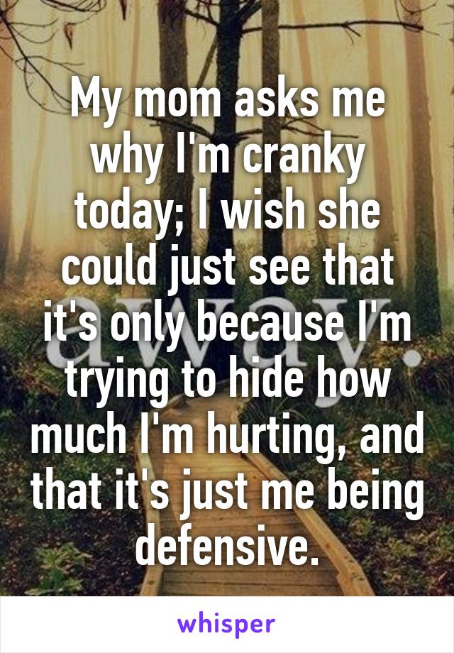 My mom asks me why I'm cranky today; I wish she could just see that it's only because I'm trying to hide how much I'm hurting, and that it's just me being defensive.