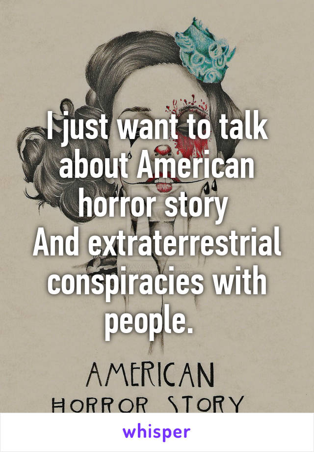 I just want to talk about American horror story 
And extraterrestrial conspiracies with people.  