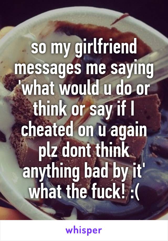 so my girlfriend messages me saying 'what would u do or think or say if I cheated on u again plz dont think anything bad by it' what the fuck! :(