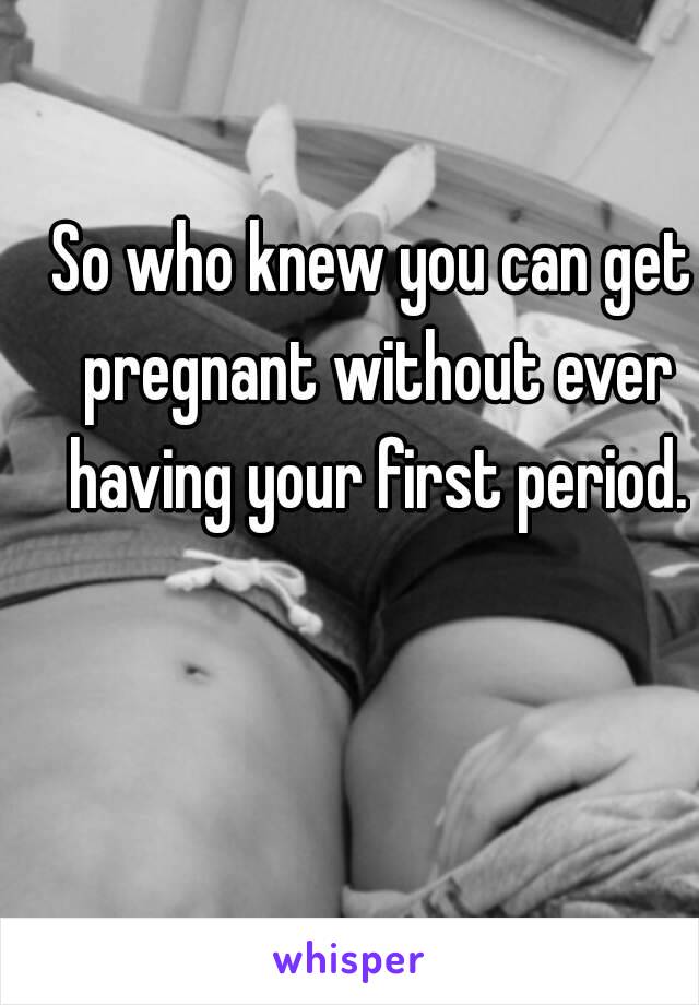 So who knew you can get pregnant without ever having your first period.