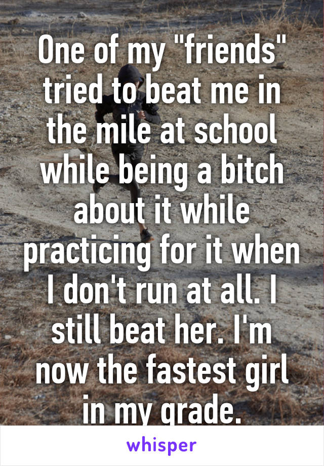 One of my "friends" tried to beat me in the mile at school while being a bitch about it while practicing for it when I don't run at all. I still beat her. I'm now the fastest girl in my grade.