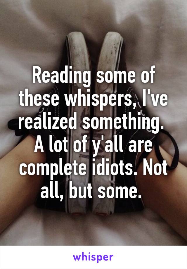 Reading some of these whispers, I've realized something. 
A lot of y'all are complete idiots. Not all, but some. 