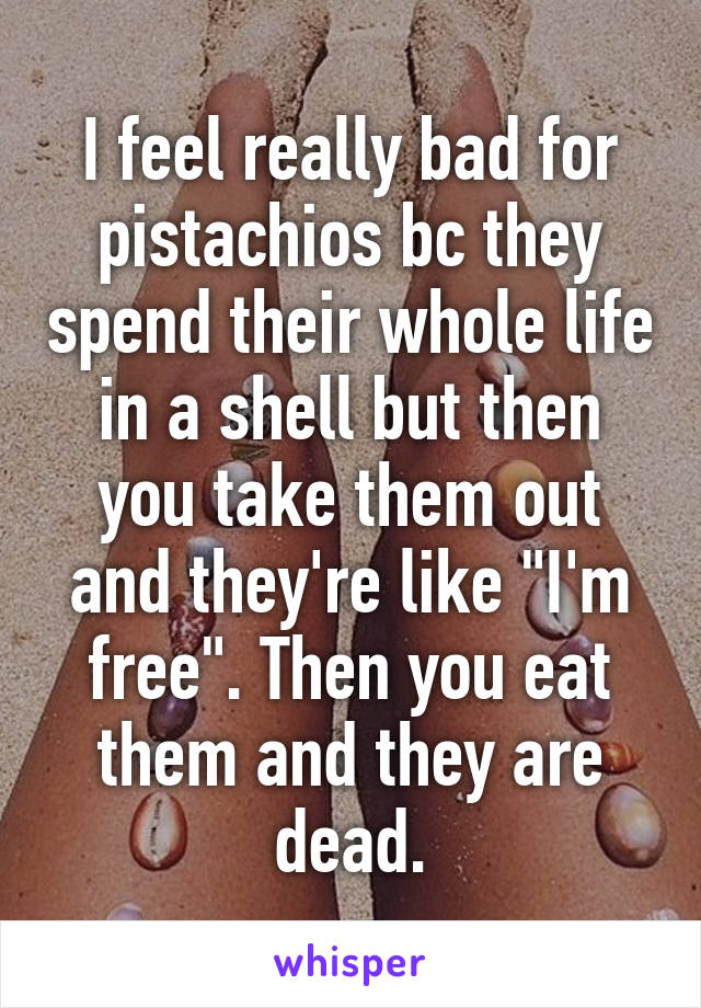 I feel really bad for pistachios bc they spend their whole life in a shell but then you take them out and they're like "I'm free". Then you eat them and they are dead.