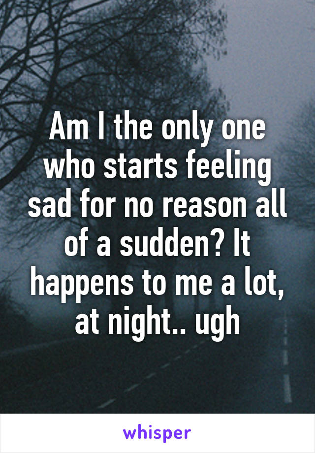 Am I the only one who starts feeling sad for no reason all of a sudden? It happens to me a lot, at night.. ugh