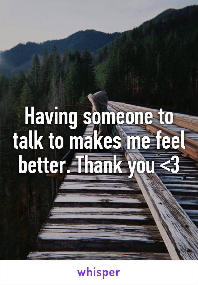 Having someone to talk to makes me feel better. Thank you <3