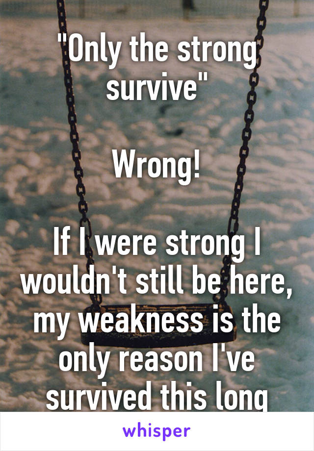 "Only the strong survive"

Wrong!

If I were strong I wouldn't still be here, my weakness is the only reason I've survived this long