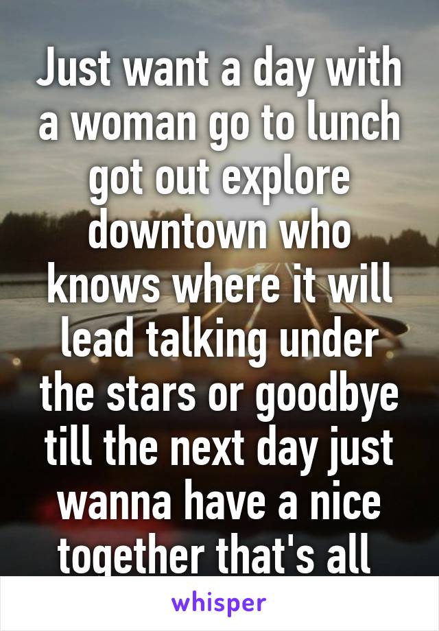 Just want a day with a woman go to lunch got out explore downtown who knows where it will lead talking under the stars or goodbye till the next day just wanna have a nice together that's all 