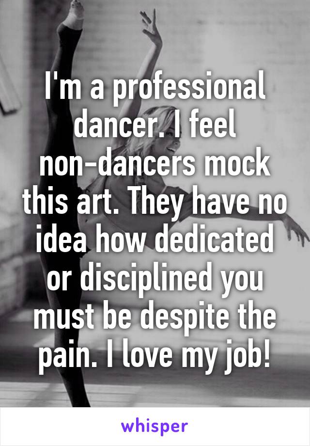 I'm a professional dancer. I feel non-dancers mock this art. They have no idea how dedicated or disciplined you must be despite the pain. I love my job!