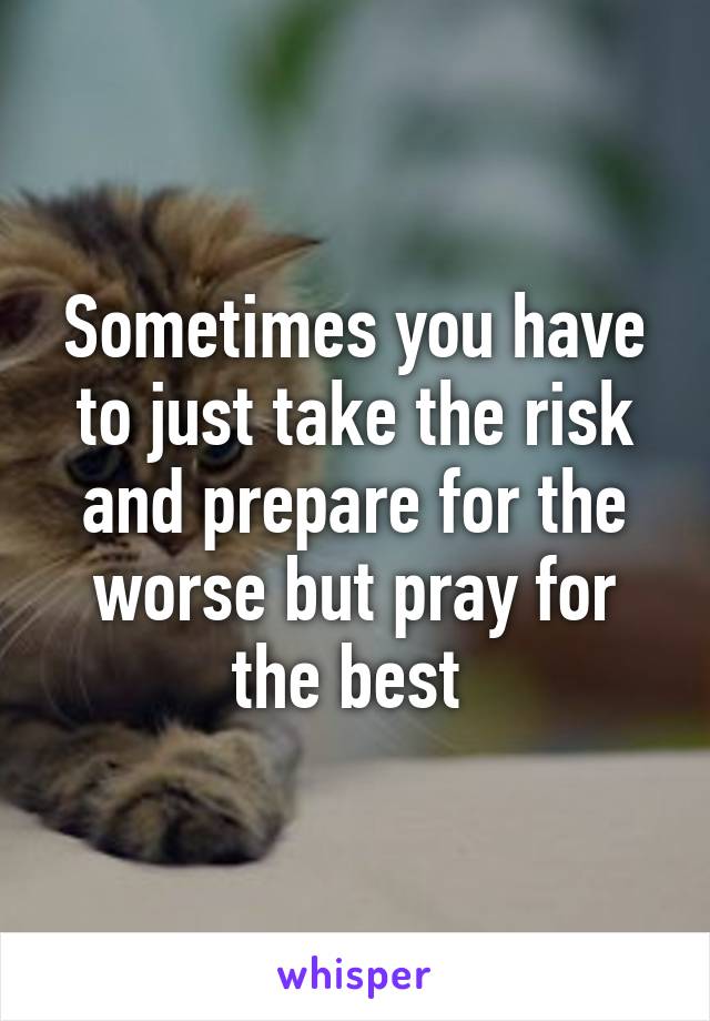 Sometimes you have to just take the risk and prepare for the worse but pray for the best 