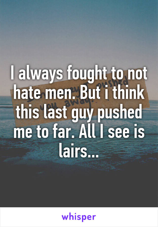 I always fought to not hate men. But i think this last guy pushed me to far. All I see is lairs...