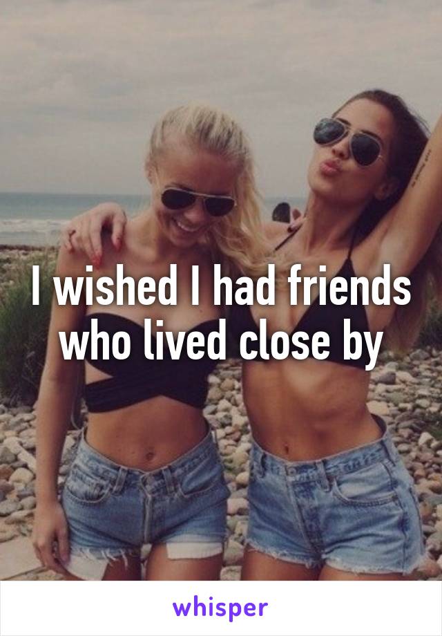 I wished I had friends who lived close by