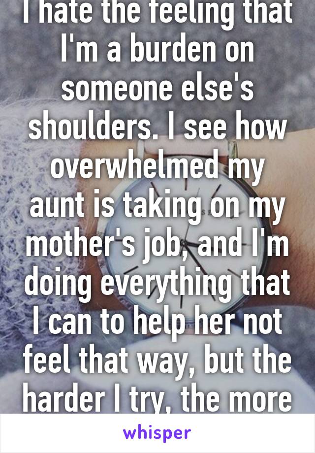 I hate the feeling that I'm a burden on someone else's shoulders. I see how overwhelmed my aunt is taking on my mother's job, and I'm doing everything that I can to help her not feel that way, but the harder I try, the more I fail.