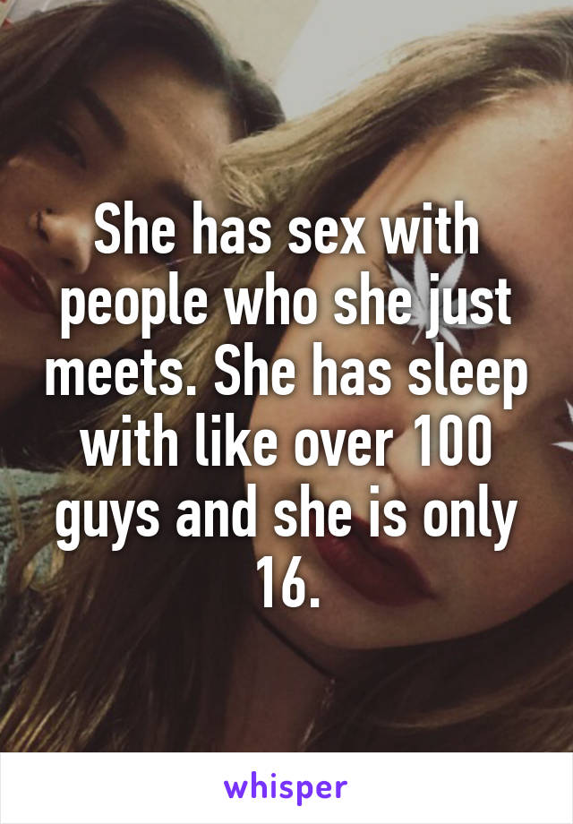 She has sex with people who she just meets. She has sleep with like over 100 guys and she is only 16.