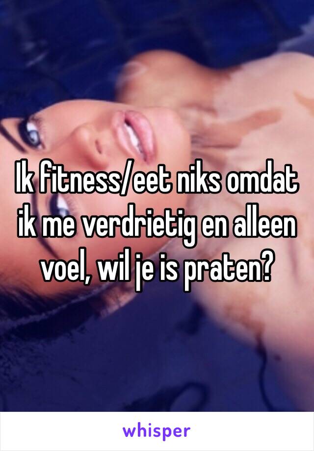 Ik fitness/eet niks omdat ik me verdrietig en alleen voel, wil je is praten?