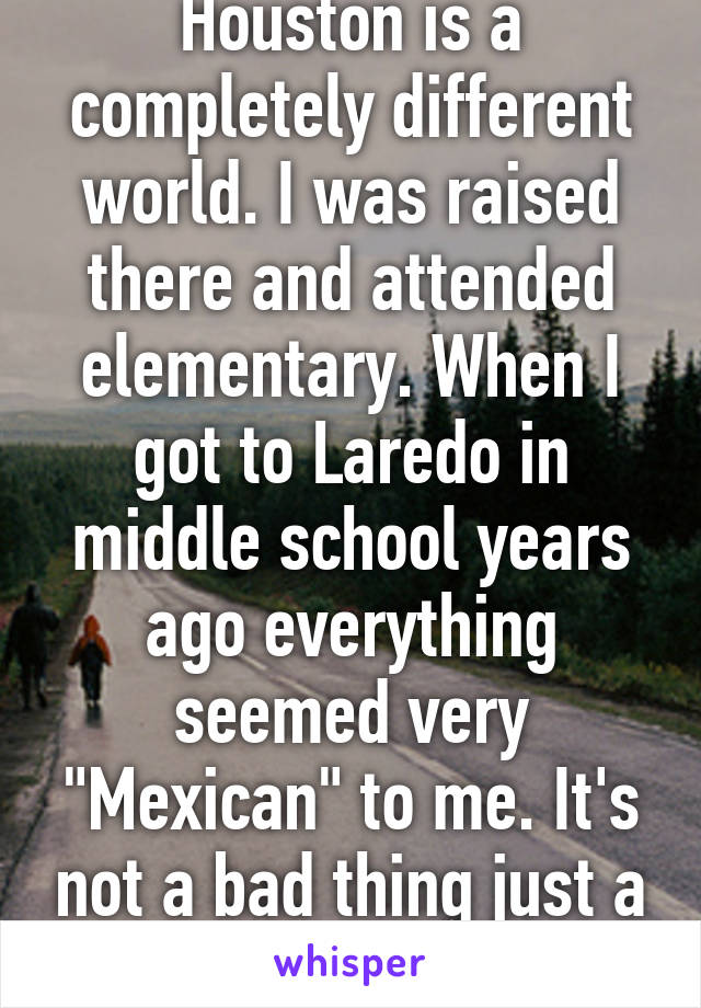 Houston is a completely different world. I was raised there and attended elementary. When I got to Laredo in middle school years ago everything seemed very "Mexican" to me. It's not a bad thing just a culture shock.