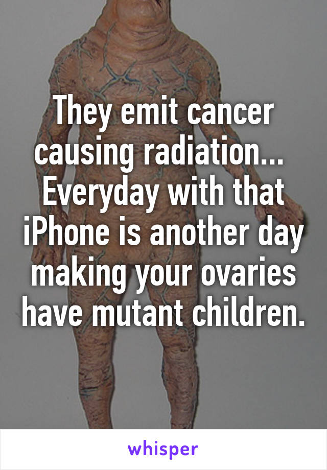 They emit cancer causing radiation...  Everyday with that iPhone is another day making your ovaries have mutant children. 