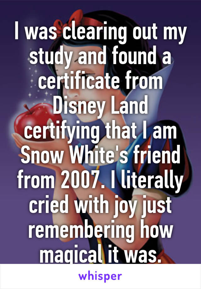 I was clearing out my study and found a certificate from Disney Land certifying that I am Snow White's friend from 2007. I literally cried with joy just remembering how magical it was.