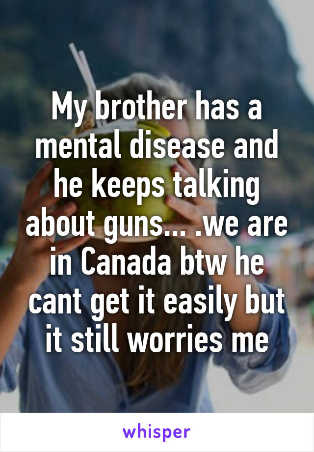 My brother has a mental disease and he keeps talking about guns... .we are in Canada btw he cant get it easily but it still worries me