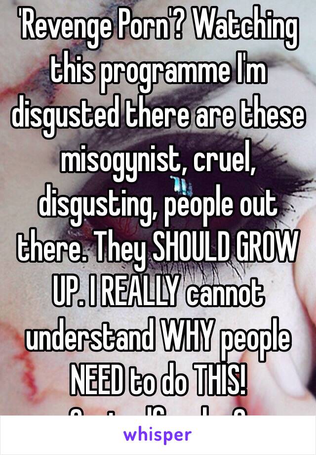 'Revenge Porn'? Watching this programme I'm disgusted there are these misogynist, cruel, disgusting, people out there. They SHOULD GROW UP. I REALLY cannot understand WHY people NEED to do THIS! Controlfreaks ?