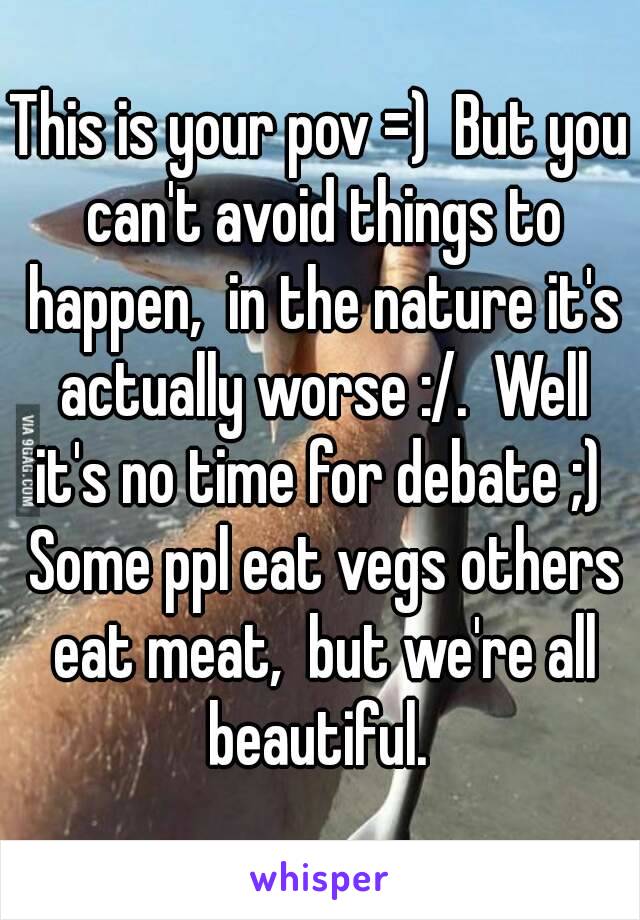 This is your pov =)  But you can't avoid things to happen,  in the nature it's actually worse :/.  Well it's no time for debate ;)  Some ppl eat vegs others eat meat,  but we're all beautiful. 