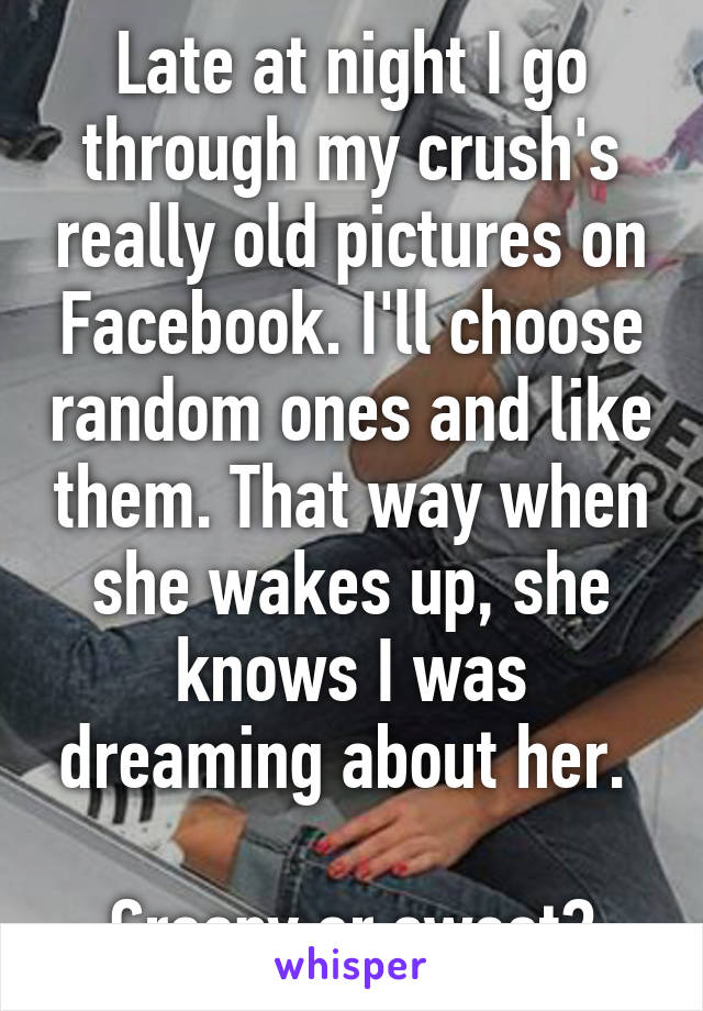 Late at night I go through my crush's really old pictures on Facebook. I'll choose random ones and like them. That way when she wakes up, she knows I was dreaming about her. 

Creepy or sweet?