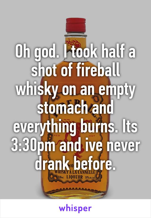 Oh god. I took half a shot of fireball whisky on an empty stomach and everything burns. Its 3:30pm and ive never drank before.