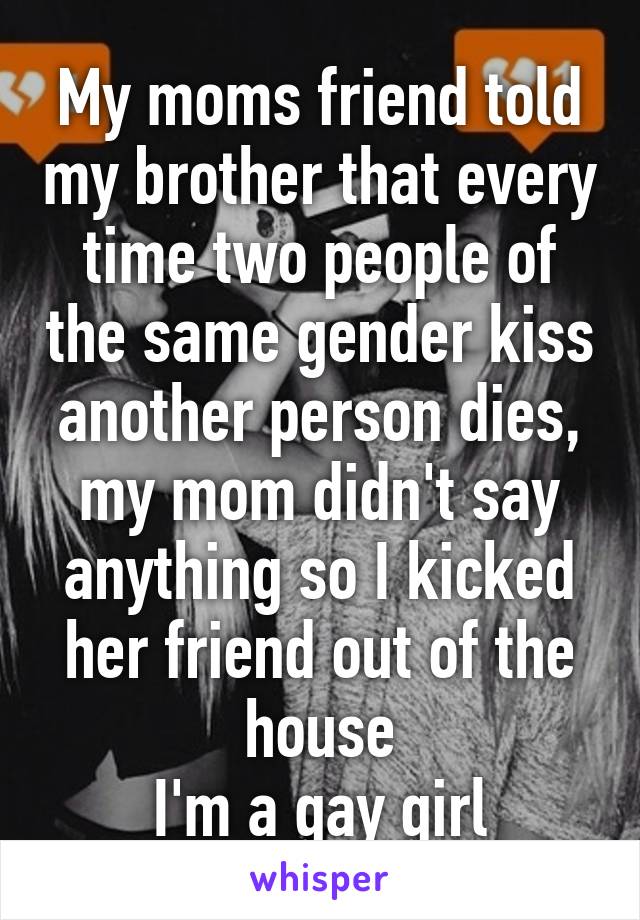 My moms friend told my brother that every time two people of the same gender kiss another person dies, my mom didn't say anything so I kicked her friend out of the house
I'm a gay girl