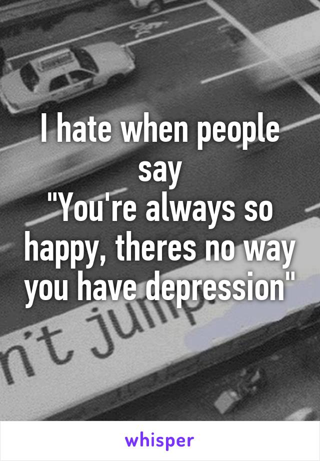 I hate when people say
"You're always so happy, theres no way you have depression"
