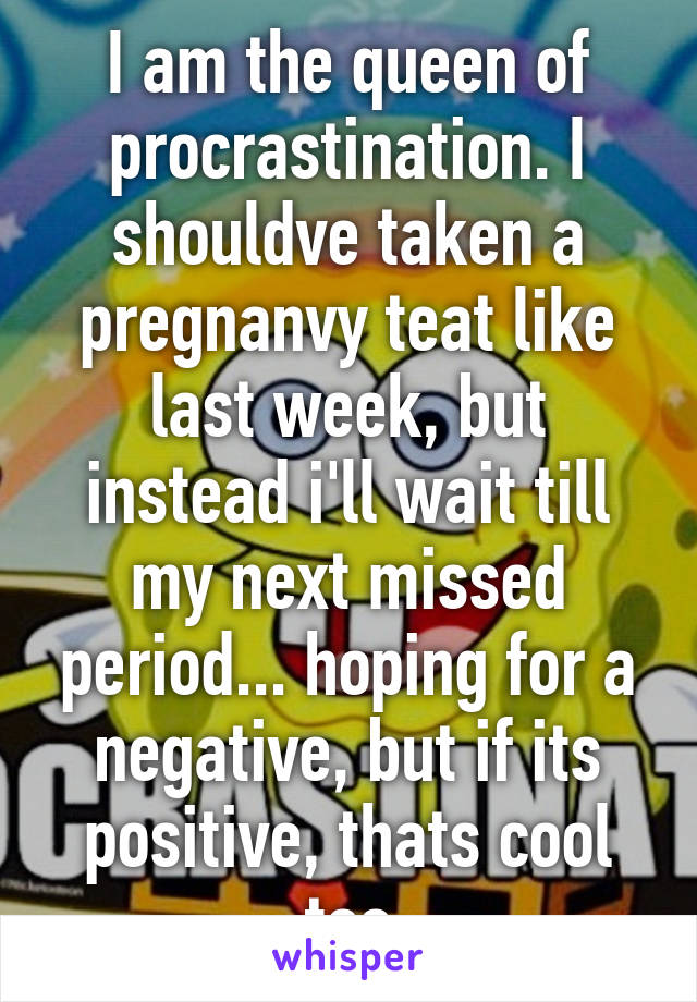 I am the queen of procrastination. I shouldve taken a pregnanvy teat like last week, but instead i'll wait till my next missed period... hoping for a negative, but if its positive, thats cool too