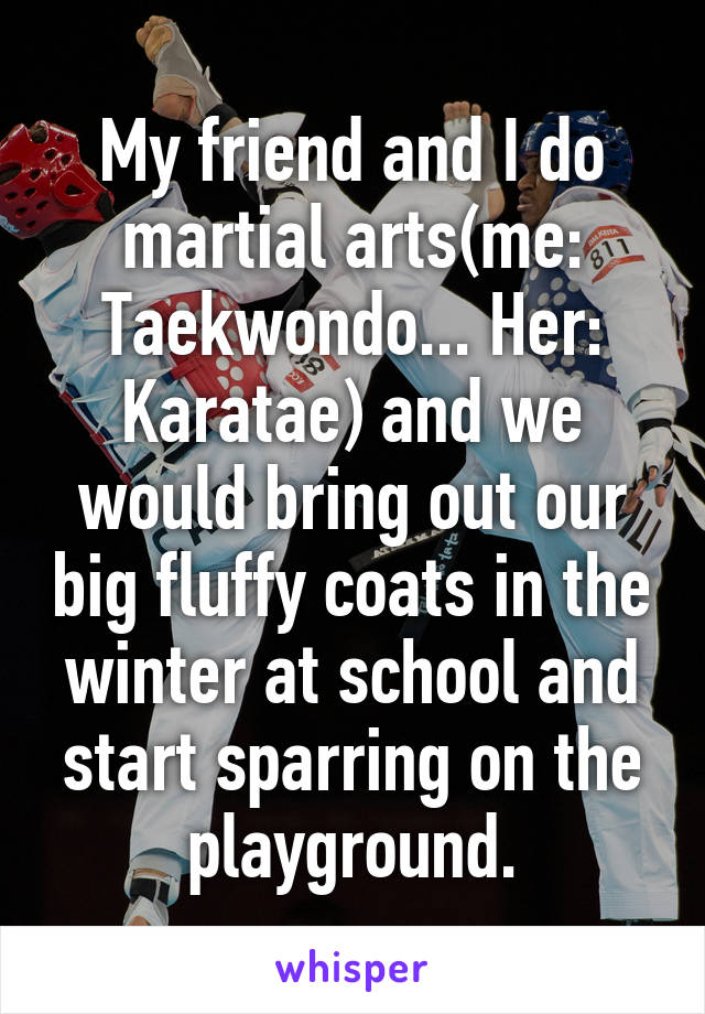 My friend and I do martial arts(me: Taekwondo... Her: Karatae) and we would bring out our big fluffy coats in the winter at school and start sparring on the playground.