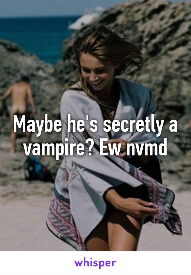 Maybe he's secretly a vampire? Ew nvmd