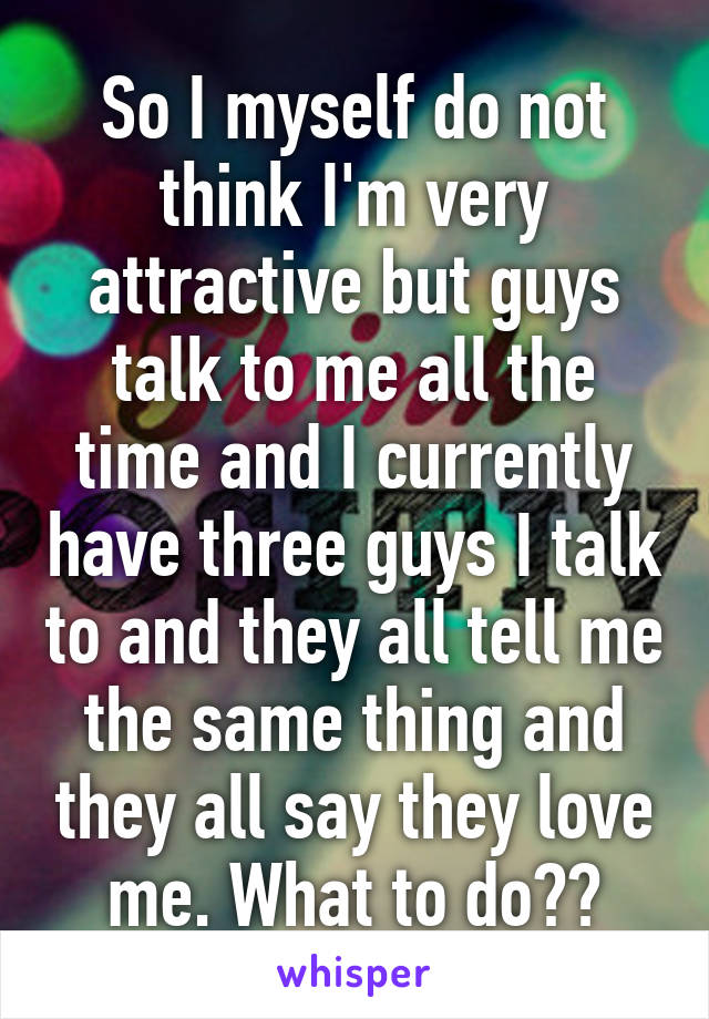 So I myself do not think I'm very attractive but guys talk to me all the time and I currently have three guys I talk to and they all tell me the same thing and they all say they love me. What to do??