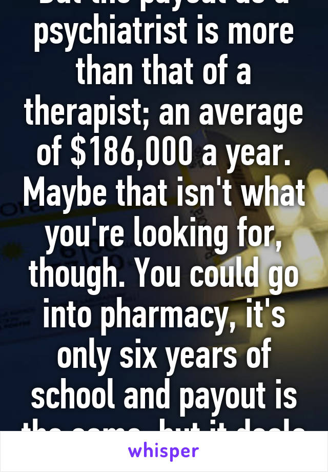 But the payout as a psychiatrist is more than that of a therapist; an average of $186,000 a year. Maybe that isn't what you're looking for, though. You could go into pharmacy, it's only six years of school and payout is the same, but it deals more with medicine