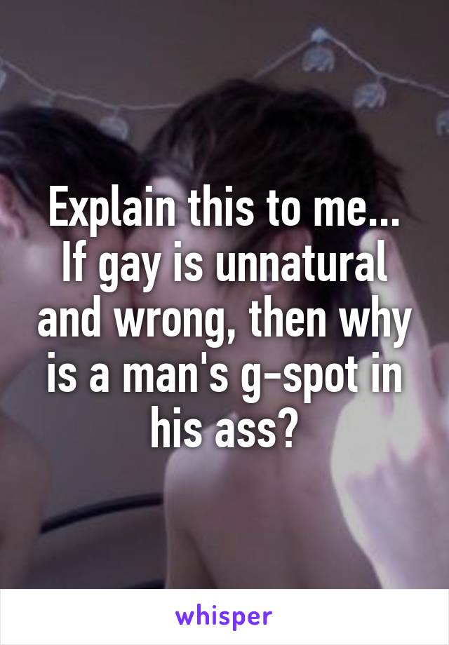 Explain this to me...
If gay is unnatural and wrong, then why is a man's g-spot in his ass?