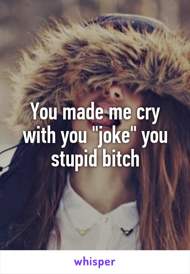 You made me cry with you "joke" you stupid bitch