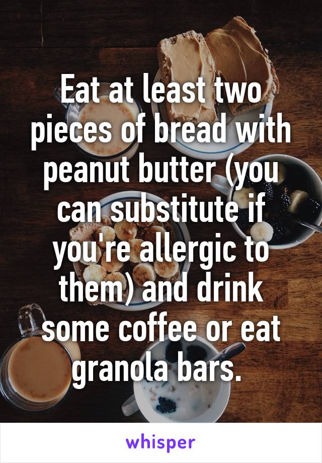 Eat at least two pieces of bread with peanut butter (you can substitute if you're allergic to them) and drink some coffee or eat granola bars. 