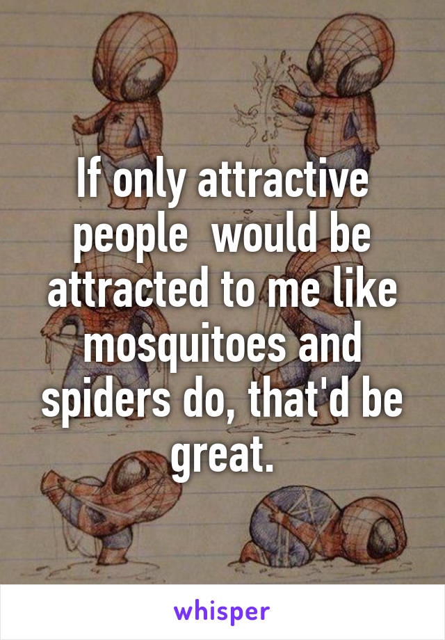 If only attractive people  would be attracted to me like mosquitoes and spiders do, that'd be great.