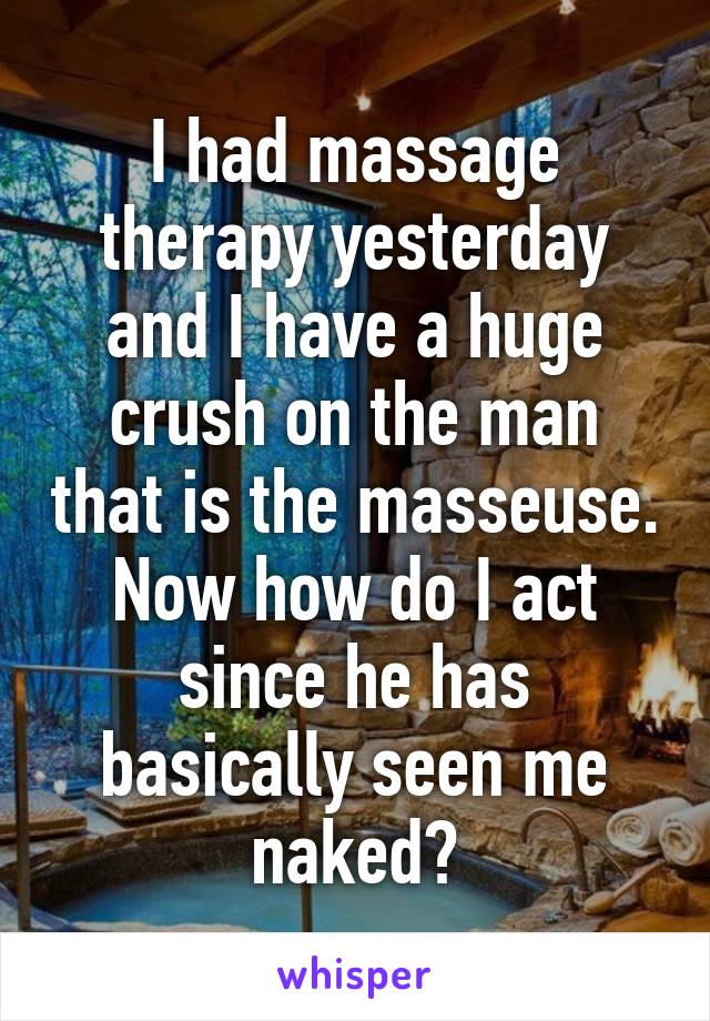 I had massage therapy yesterday and I have a huge crush on the man that is the masseuse. Now how do I act since he has basically seen me naked?