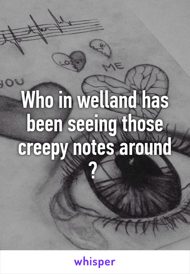 Who in welland has been seeing those creepy notes around ? 