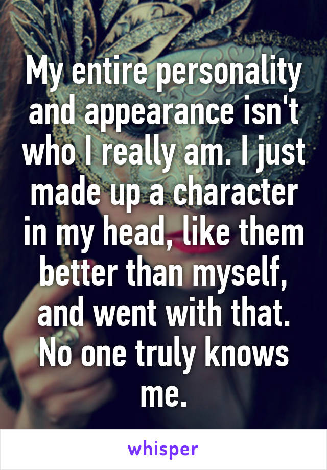 My entire personality and appearance isn't who I really am. I just made up a character in my head, like them better than myself, and went with that. No one truly knows me.